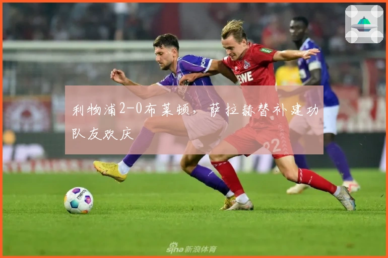 利物浦2-0布莱顿，萨拉赫替补建功队友欢庆