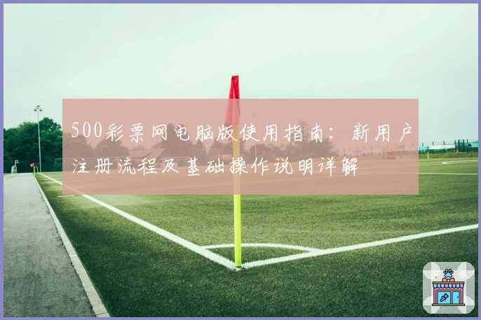 500彩票网电脑版使用指南：新用户注册流程及基础操作说明详解