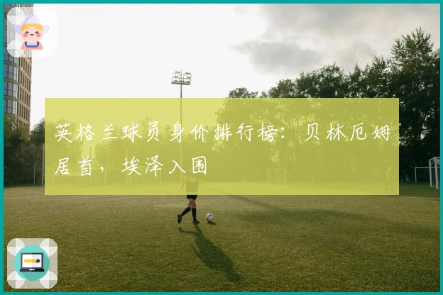英格兰球员身价排行榜：贝林厄姆居首，埃泽入围