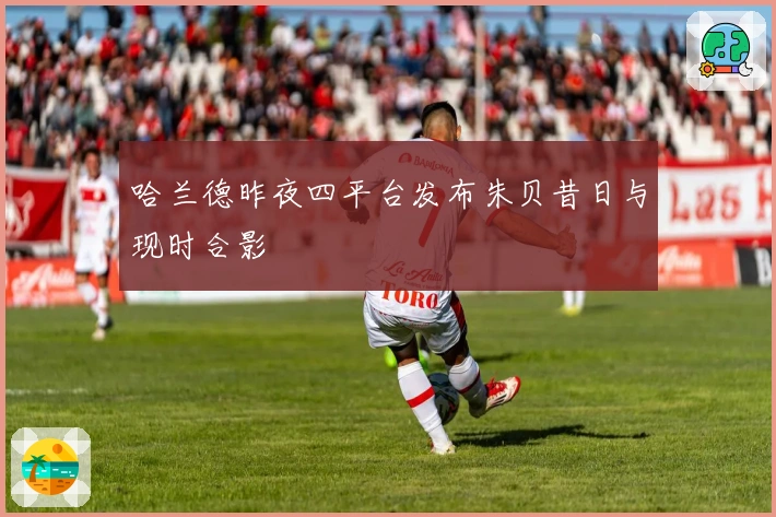 哈兰德昨夜四平台发布朱贝昔日与现时合影