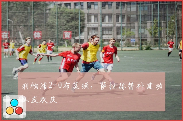 利物浦2-0布莱顿，萨拉赫替补建功队友欢庆