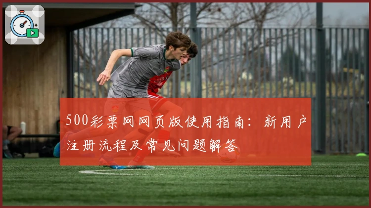 500彩票网网页版使用指南：新用户注册流程及常见问题解答