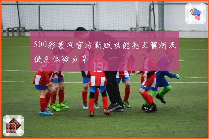 500彩票网官方新版功能亮点解析及使用体验分享