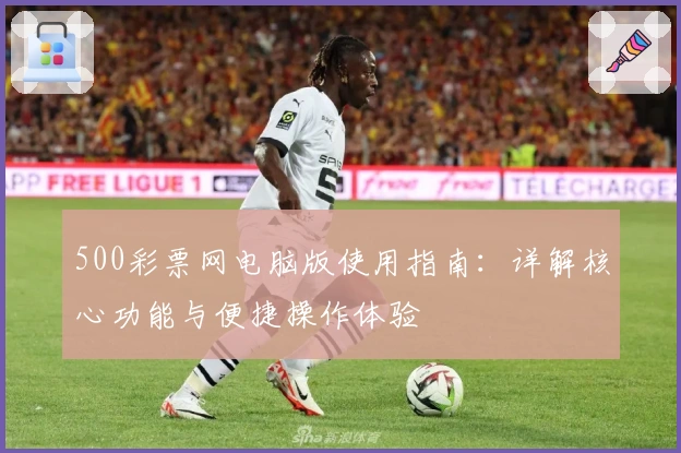 500彩票网电脑版使用指南：详解核心功能与便捷操作体验