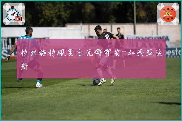 特尔施特根复出无碍霍安-加西亚注册