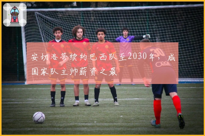 安切洛蒂续约巴西队至2030年，成国家队主帅薪资之最