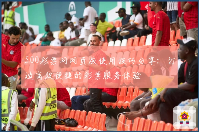 500彩票网网页版使用技巧分享：打造高效便捷的彩票服务体验