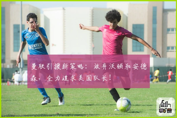 曼联引援新策略：放弃沃顿和安德森，全力追求美国队长！