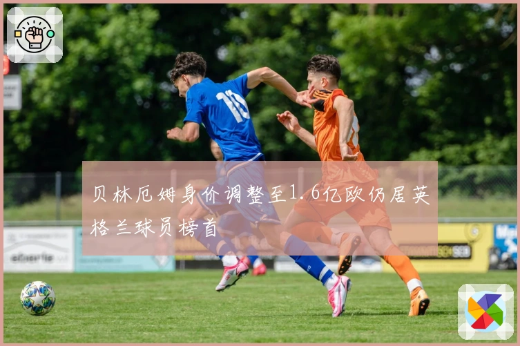 贝林厄姆身价调整至1.6亿欧仍居英格兰球员榜首