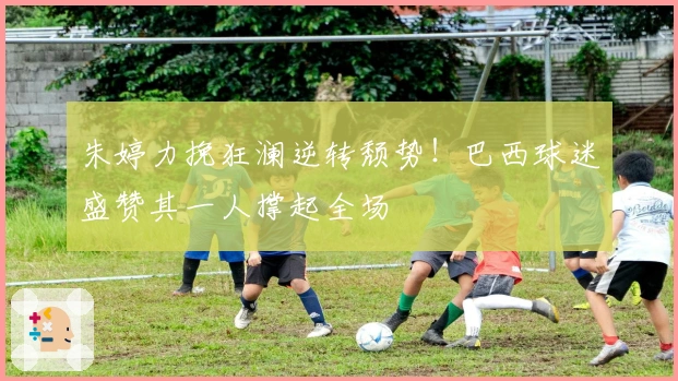 朱婷力挽狂澜逆转颓势！巴西球迷盛赞其一人撑起全场