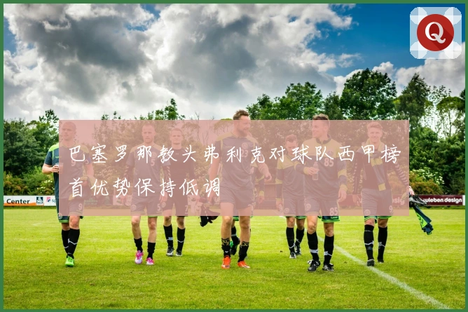 巴塞罗那教头弗利克对球队西甲榜首优势保持低调