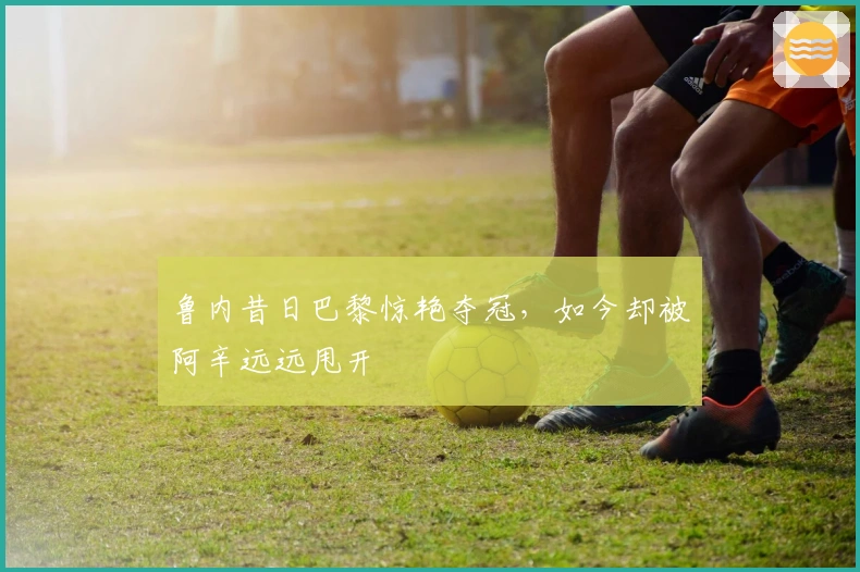 鲁内昔日巴黎惊艳夺冠，如今却被阿辛远远甩开