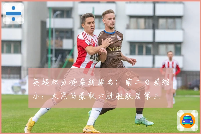 英超积分榜最新排名：前二分差缩小，大黑马豪取六连胜跃居第三