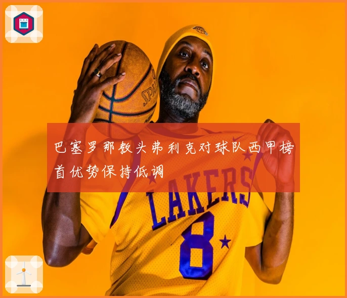 巴塞罗那教头弗利克对球队西甲榜首优势保持低调