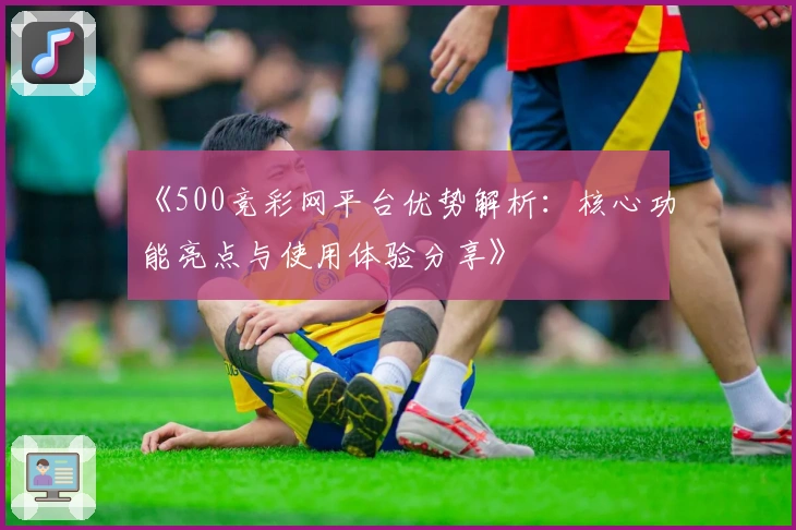 《500竞彩网平台优势解析：核心功能亮点与使用体验分享》