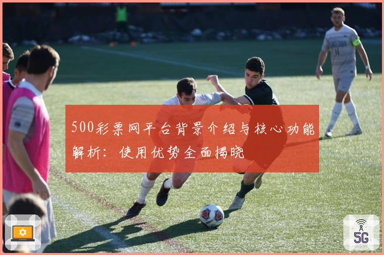 500彩票网平台背景介绍与核心功能解析：使用优势全面揭晓