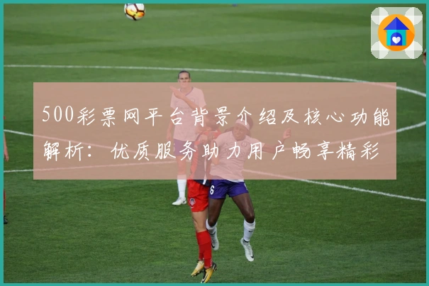 500彩票网平台背景介绍及核心功能解析：优质服务助力用户畅享精彩体验