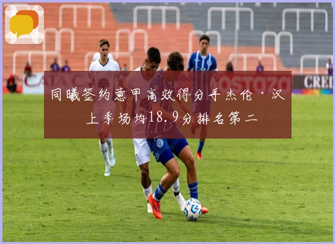 同曦签约意甲高效得分手杰伦·汉兹 上季场均18.9分排名第二