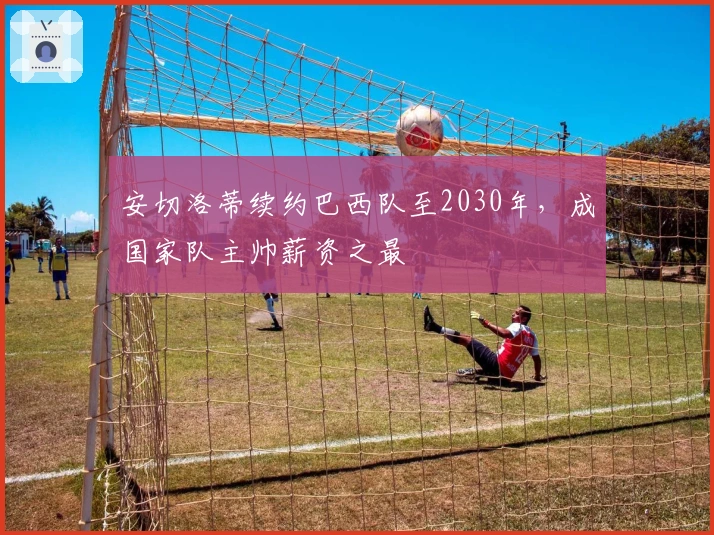 安切洛蒂续约巴西队至2030年，成国家队主帅薪资之最