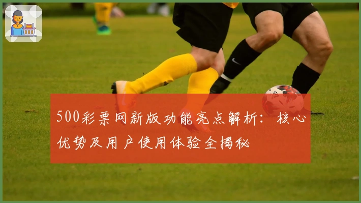 500彩票网新版功能亮点解析：核心优势及用户使用体验全揭秘